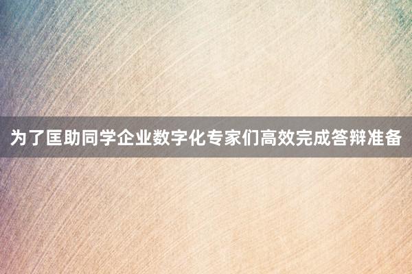 为了匡助同学企业数字化专家们高效完成答辩准备