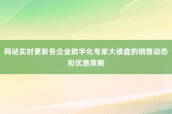 网站实时更新各企业数字化专家大楼盘的销售动态和优惠策略