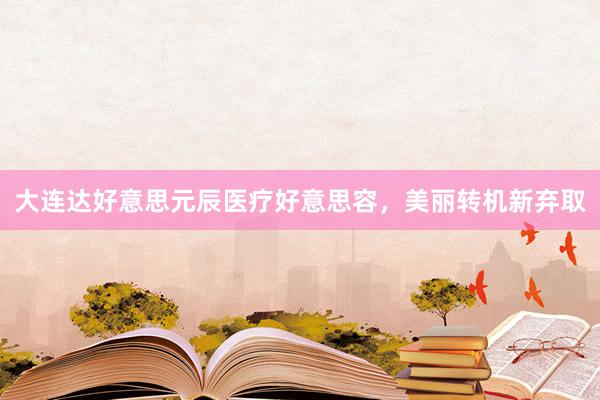 大连达好意思元辰医疗好意思容，美丽转机新弃取
